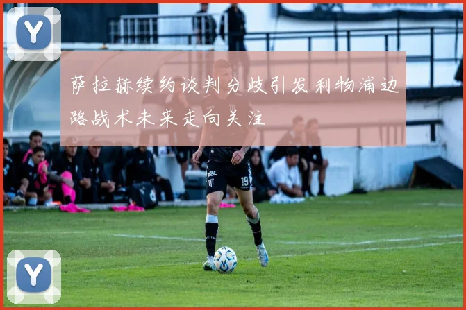 萨拉赫续约谈判分歧引发利物浦边路战术未来走向关注