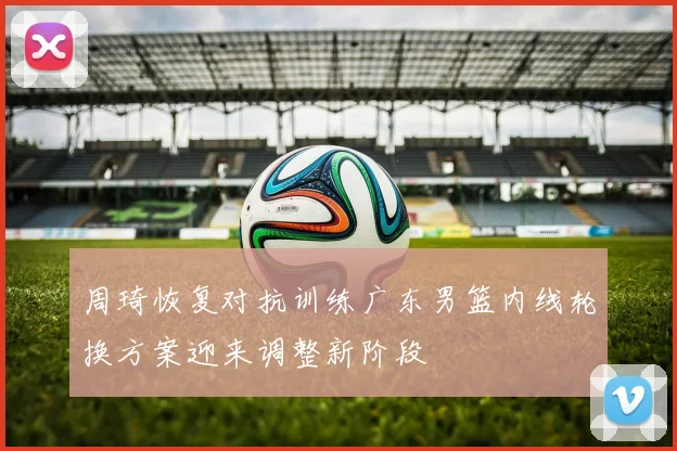周琦恢复对抗训练广东男篮内线轮换方案迎来调整新阶段