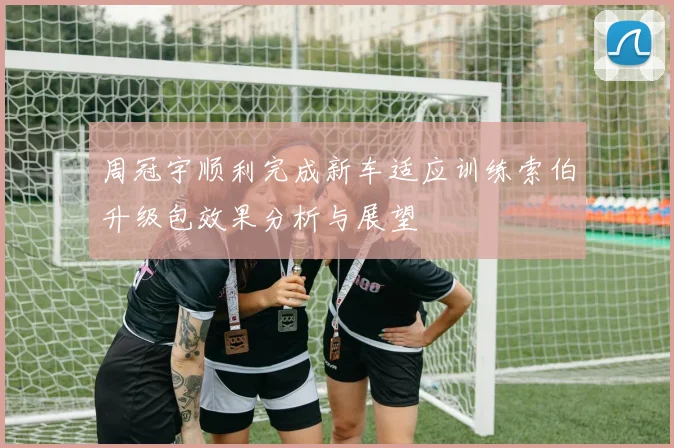 周冠宇顺利完成新车适应训练索伯升级包效果分析与展望
