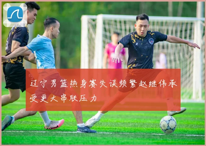 辽宁男篮热身赛失误频繁赵继伟承受更大串联压力