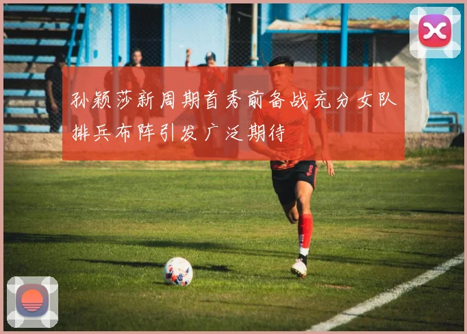 孙颖莎新周期首秀前备战充分女队排兵布阵引发广泛期待
