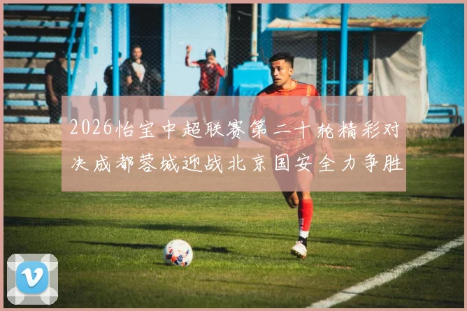 2026怡宝中超联赛第二十轮精彩对决成都蓉城迎战北京国安全力争胜