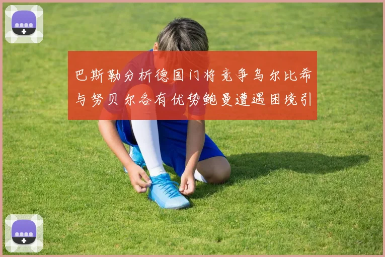 巴斯勒分析德国门将竞争乌尔比希与努贝尔各有优势鲍曼遭遇困境引人关注