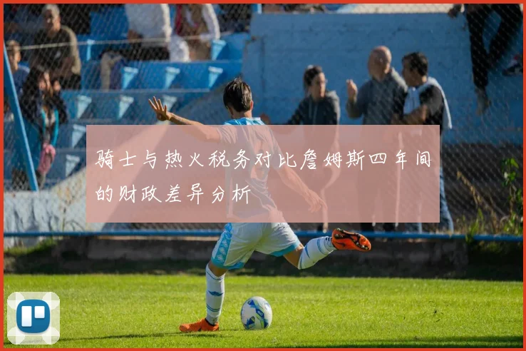 骑士与热火税务对比詹姆斯四年间的财政差异分析