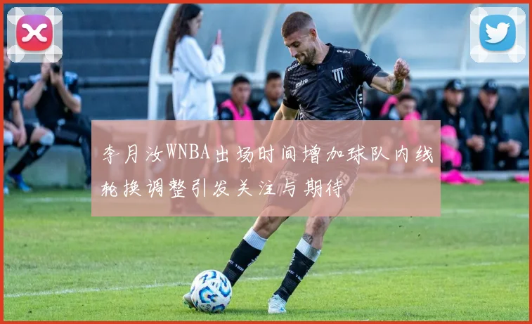 李月汝WNBA出场时间增加球队内线轮换调整引发关注与期待