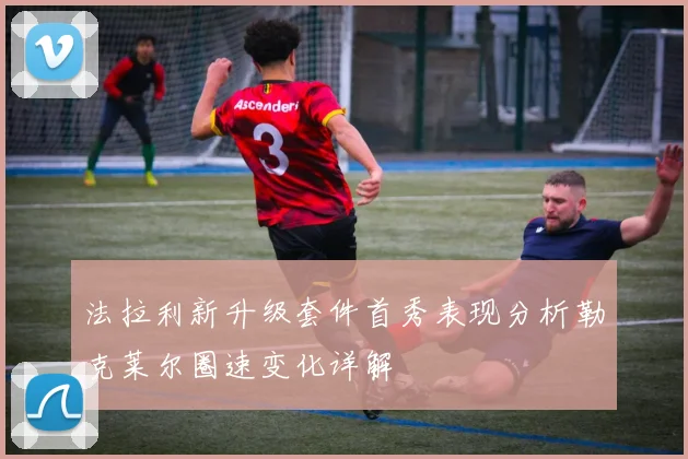 法拉利新升级套件首秀表现分析勒克莱尔圈速变化详解