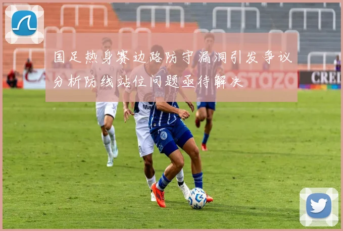 国足热身赛边路防守漏洞引发争议分析防线站位问题亟待解决