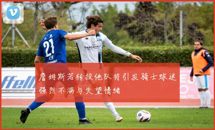詹姆斯若转投他队将引发骑士球迷强烈不满与失望情绪